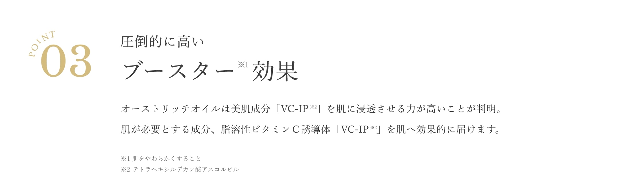 point03 圧倒的に高いブースター※1効果 オーストリッチオイルは美肌成分「VCーIP」を肌に浸透させる力が高いことが判明。肌が必要とする成分、脂溶性ビタミンC誘導体「VCーIP」を肌へ効果的に届けます。※1肌を柔らかくすること ※2テトラヘキシルデカン酸アスコルビル