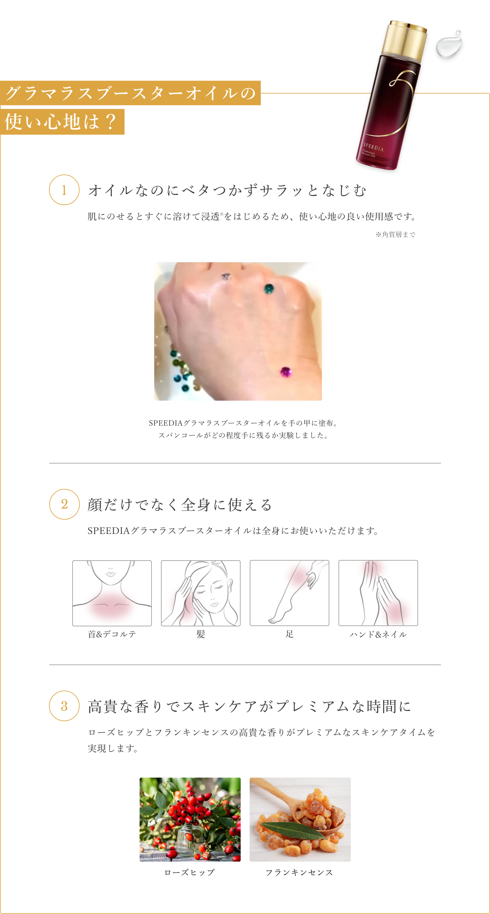 グラマラスブースターオイルの使い心地は？ 1.オイルなのにベタつかずサラッとなじむ 肌にのせるとすぐに溶けて浸透 をはじめるため、使い心地の良い使用感です。※角質層まで SPEEDIAグラマラスブースターオイルを手の甲に塗布。 スパンコールがどの程度手に残るか実験しました。 2.顔だけでなく全身に使える SPEEDIAグラマラスブースターオイルは全身にお使いいただけます。 3.高貴な香りでスキンケアがプレミアムな時間に ローズヒップとフランキンセンスの高貴な香りがプレミアムなスキンケアタイムを実現します。