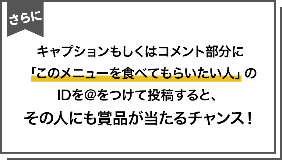 キャプションもしくはコメント部分に「このメニューを食べてもらいたい人」の
IDを@をつけて投稿すると、その人にも賞品が当たるチャンス!